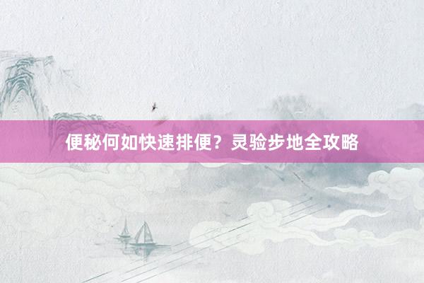 便秘何如快速排便？灵验步地全攻略