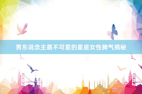 男东说念主最不可爱的星座女性脾气揭秘