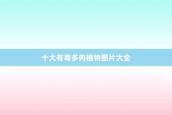 十大有毒多肉植物图片大全